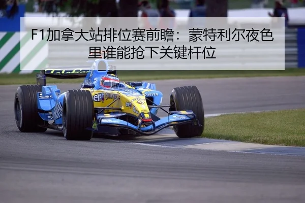 F1加拿大站排位赛前瞻：蒙特利尔夜色里谁能抢下关键杆位